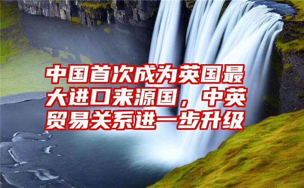 中国首次成为英国最大进口来源国，中英贸易关系进一步升级