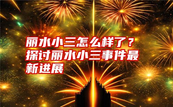 丽水小三怎么样了？探讨丽水小三事件最新进展