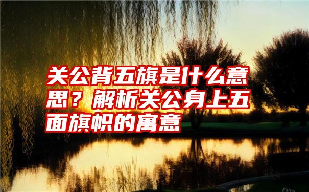 关公背五旗是什么意思？解析关公身上五面旗帜的寓意