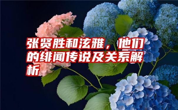 张贤胜和泫雅，他们的绯闻传说及关系解析