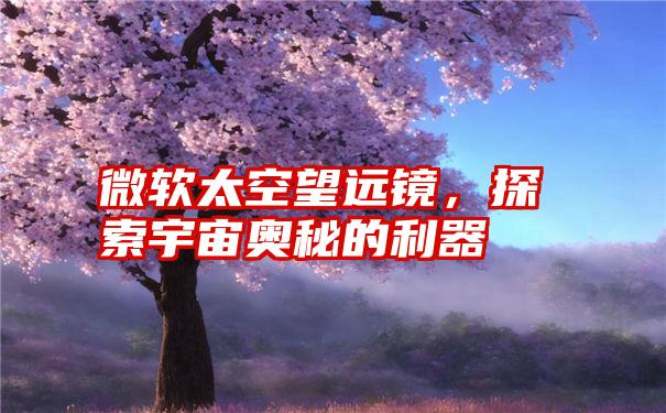 微软太空望远镜,探索宇宙奥秘的利器