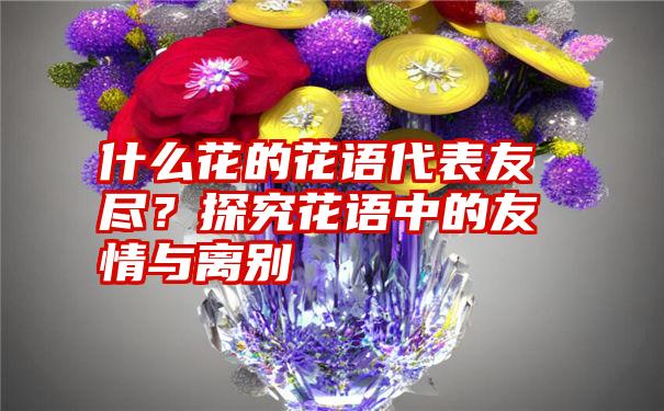 什么花的花语代表友尽？探究花语中的友情与离别