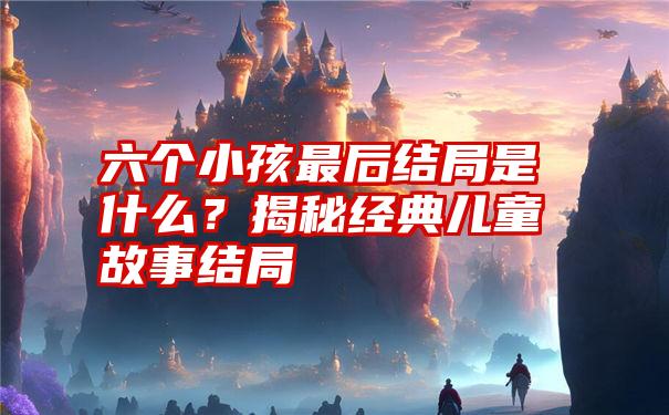 六个小孩最后结局是什么？揭秘经典儿童故事结局