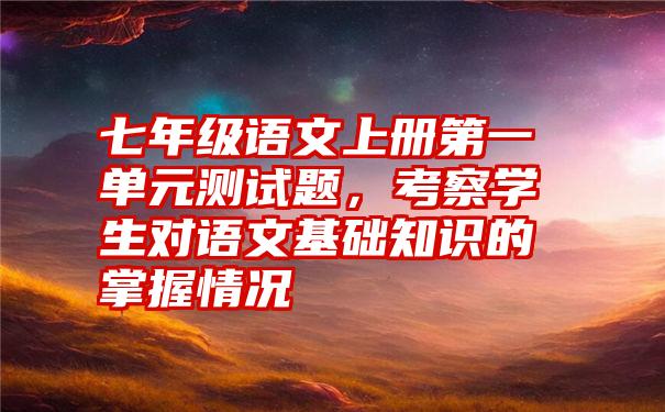 七年级语文上册第一单元测试题，考察学生对语文基础知识的掌握情况