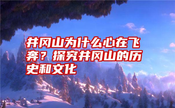 井冈山为什么心在飞奔？探究井冈山的历史和文化