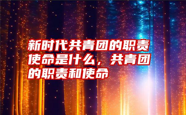新时代共青团的职责使命是什么,共青团的职责和使命