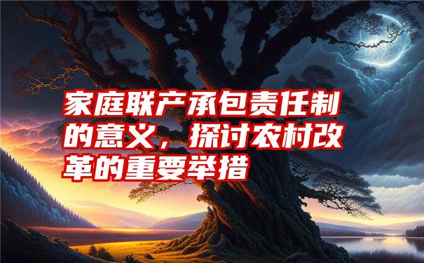 家庭联产承包责任制的意义，探讨农村改革的重要举措