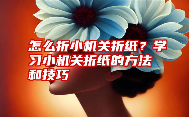 怎么折小机关折纸？学习小机关折纸的方法和技巧