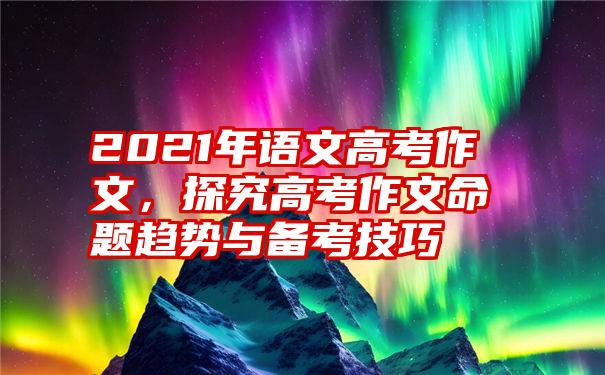 2021年语文高考作文，探究高考作文命题趋势与备考技巧