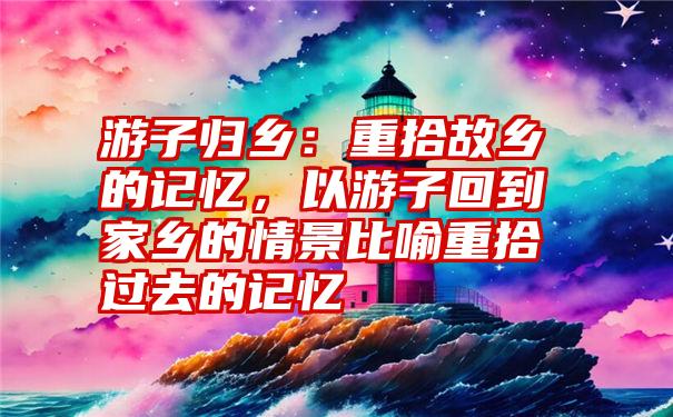 游子归乡：重拾故乡的记忆，以游子回到家乡的情景比喻重拾过去的记忆