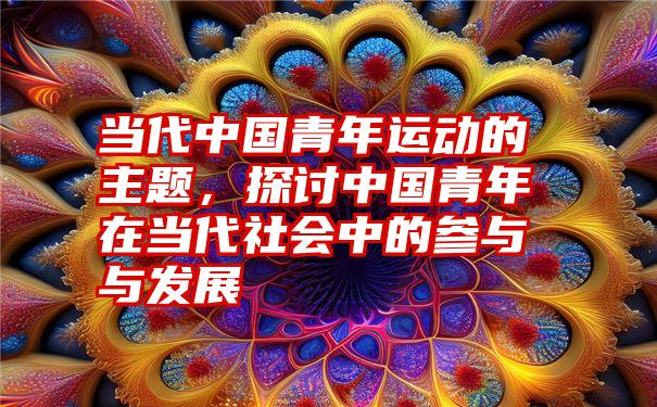 当代中国青年运动的主题，探讨中国青年在当代社会中的参与与发展