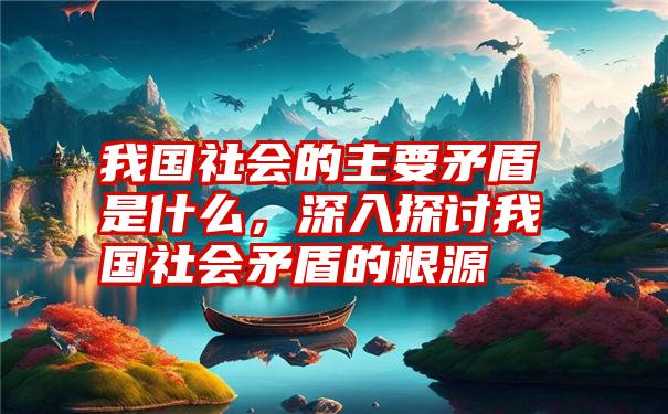 我国社会的主要矛盾是什么，深入探讨我国社会矛盾的根源