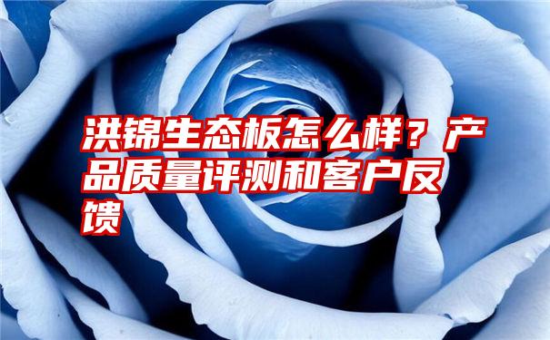 洪锦生态板怎么样？产品质量评测和客户反馈