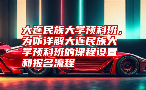 大连民族大学预科班，为你详解大连民族大学预科班的课程设置和报名流程