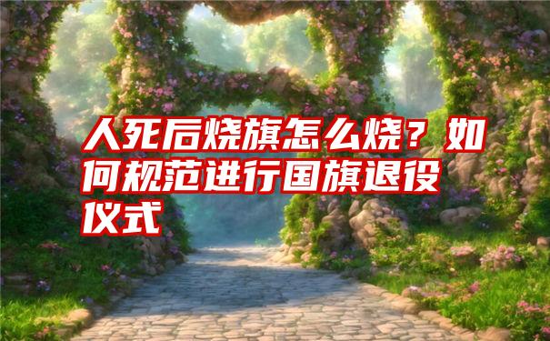 人死后烧旗怎么烧？如何规范进行国旗退役仪式