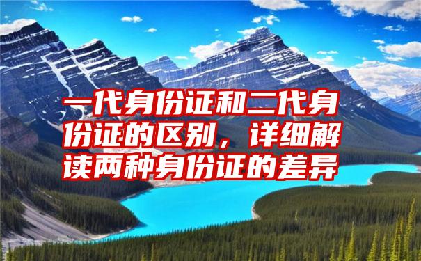 一代身份证和二代身份证的区别，详细解读两种身份证的差异