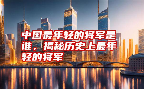 中国最年轻的将军是谁，揭秘历史上最年轻的将军