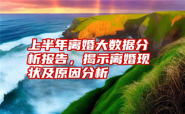 上半年离婚大数据分析报告，揭示离婚现状及原因分析