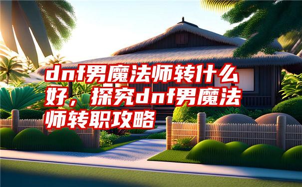 dnf男魔法师转什么好，探究dnf男魔法师转职攻略