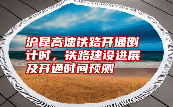 沪昆高速铁路开通倒计时，铁路建设进展及开通时间预测