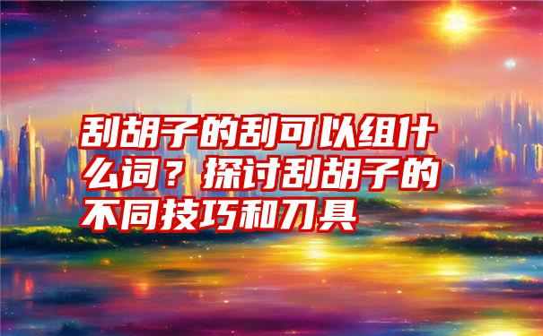 刮胡子的刮可以组什么词？探讨刮胡子的不同技巧和刀具