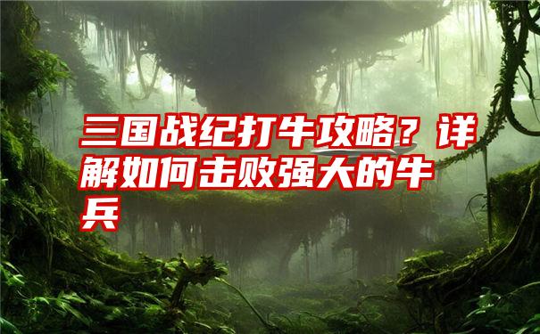 三国战纪打牛攻略？详解如何击败强大的牛兵