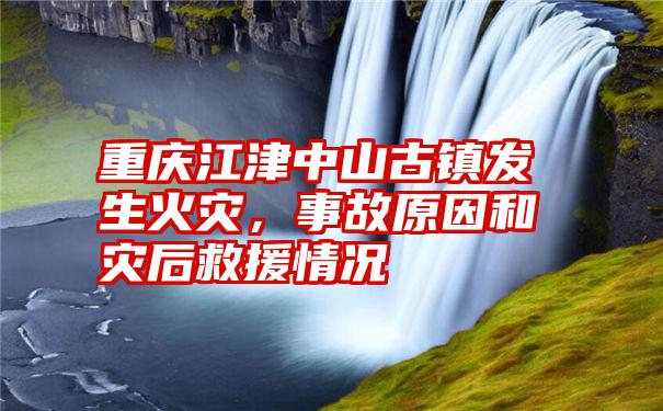 重庆江津中山古镇发生火灾，事故原因和灾后救援情况