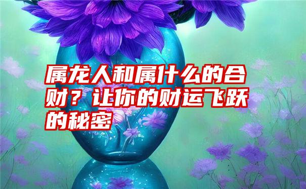 属龙人和属什么的合财？让你的财运飞跃的秘密