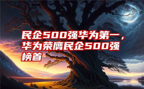 民企500强华为第一，华为荣膺民企500强榜首