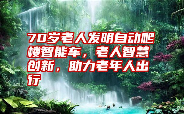 70岁老人发明自动爬楼智能车，老人智慧创新，助力老年人出行
