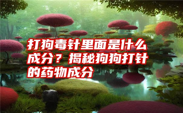 打狗毒针里面是什么成分？揭秘狗狗打针的药物成分