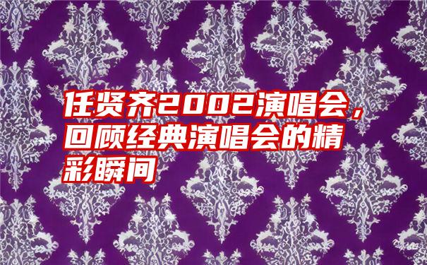 任贤齐2002演唱会，回顾经典演唱会的精彩瞬间