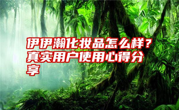 伊伊瀚化妆品怎么样？真实用户使用心得分享