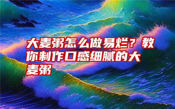 大麦粥怎么做易烂？教你制作口感细腻的大麦粥