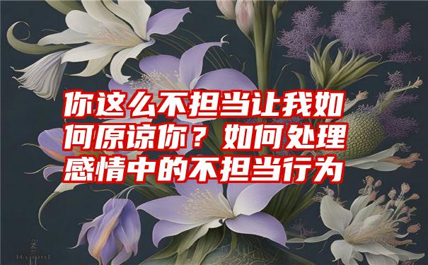 你这么不担当让我如何原谅你？如何处理感情中的不担当行为