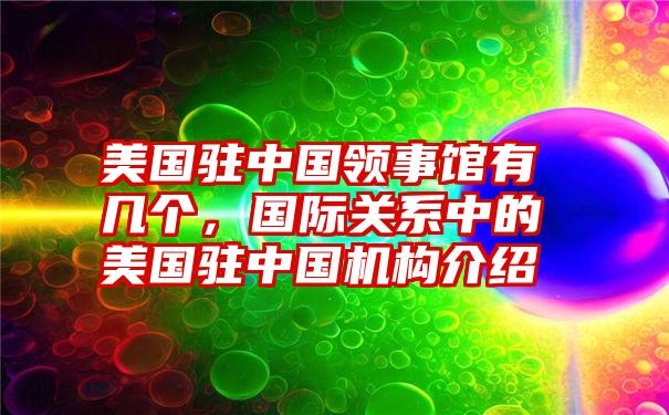 美国驻中国领事馆有几个，国际关系中的美国驻中国机构介绍