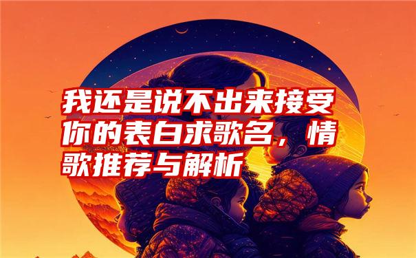 我还是说不出来接受你的表白求歌名，情歌推荐与解析