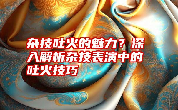 杂技吐火的魅力？深入解析杂技表演中的吐火技巧