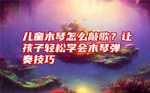 儿童木琴怎么敲歌？让孩子轻松学会木琴弹奏技巧