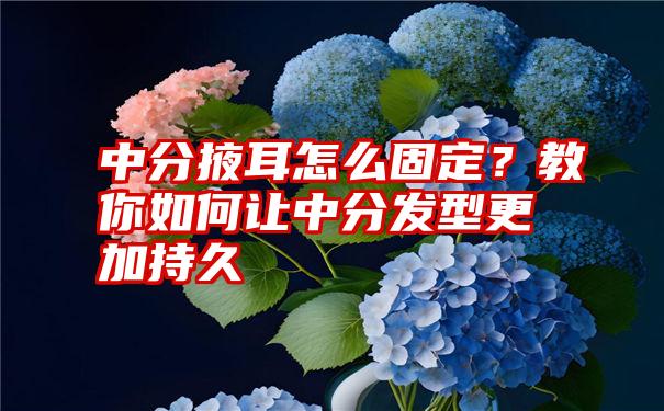 中分掖耳怎么固定？教你如何让中分发型更加持久