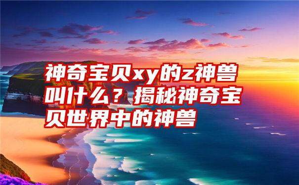 神奇宝贝xy的z神兽叫什么？揭秘神奇宝贝世界中的神兽