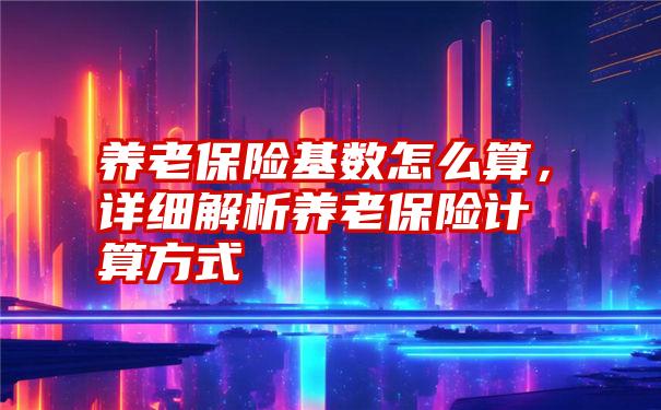 养老保险基数怎么算，详细解析养老保险计算方式