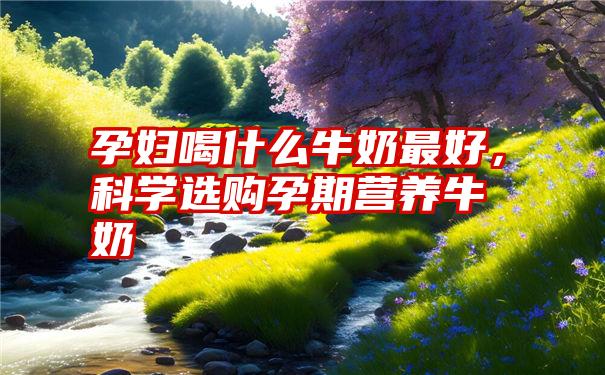 孕妇喝什么牛奶最好,科学选购孕期营养牛奶