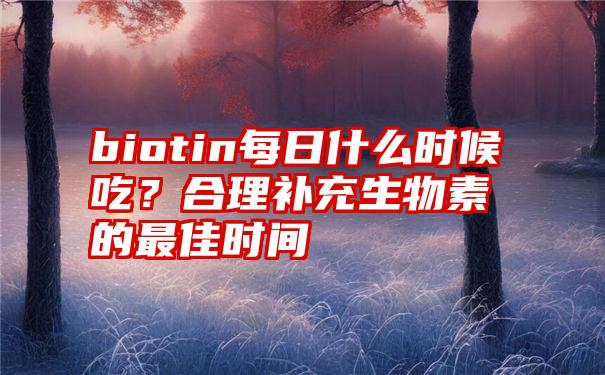 biotin每日什么时候吃？合理补充生物素的最佳时间