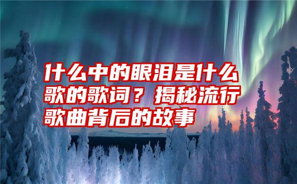 什么中的眼泪是什么歌的歌词？揭秘流行歌曲背后的故事