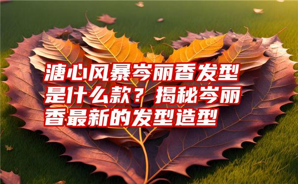 溏心风暴岑丽香发型是什么款？揭秘岑丽香最新的发型造型