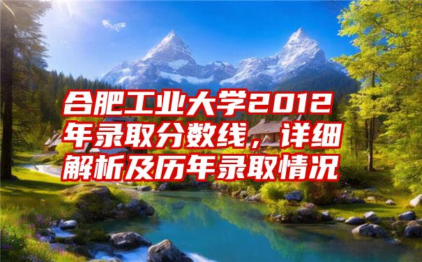 合肥工业大学2012年录取分数线，详细解析及历年录取情况