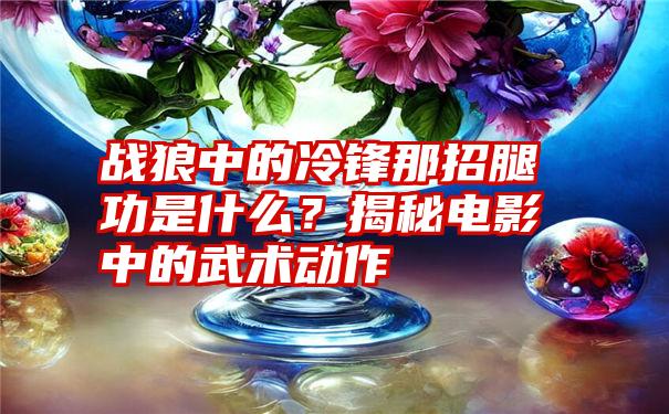 战狼中的冷锋那招腿功是什么？揭秘电影中的武术动作