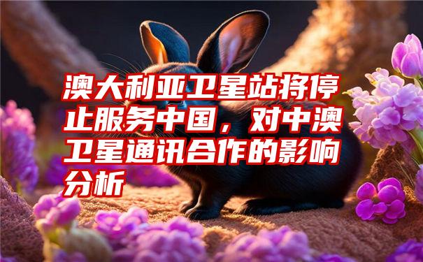 澳大利亚卫星站将停止服务中国，对中澳卫星通讯合作的影响分析