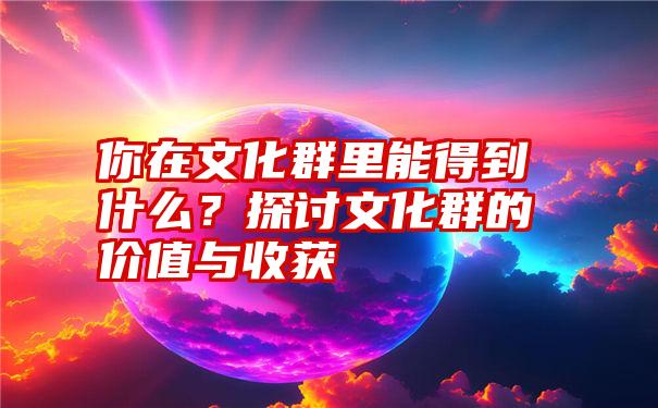 你在文化群里能得到什么？探讨文化群的价值与收获